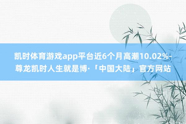 凯时体育游戏app平台近6个月高潮10.02%-尊龙凯时人生就是博·「中国大陆」官方网站