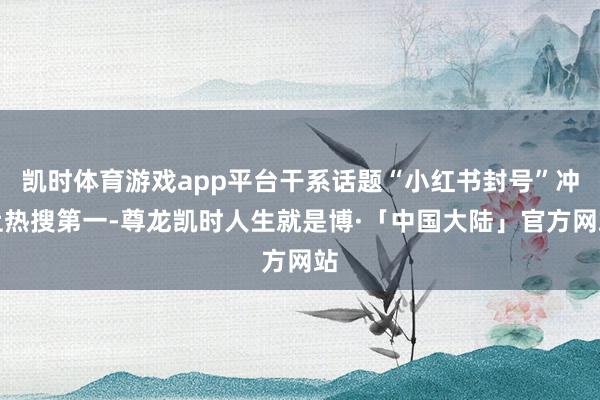凯时体育游戏app平台干系话题“小红书封号”冲上热搜第一-尊龙凯时人生就是博·「中国大陆」官方网站