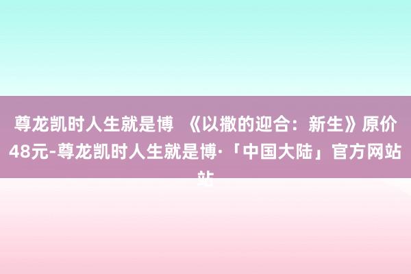 尊龙凯时人生就是博  《以撒的迎合：新生》原价48元-尊龙凯时人生就是博·「中国大陆」官方网站