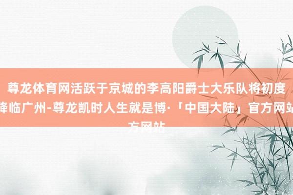 尊龙体育网活跃于京城的李高阳爵士大乐队将初度降临广州-尊龙凯时人生就是博·「中国大陆」官方网站