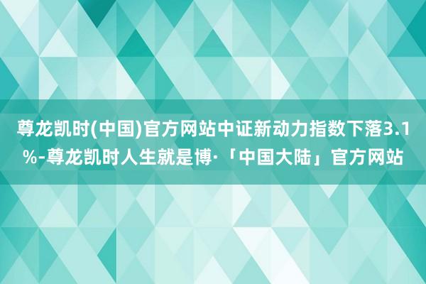 尊龙凯时(中国)官方网站中证新动力指数下落3.1%-尊龙凯时人生就是博·「中国大陆」官方网站
