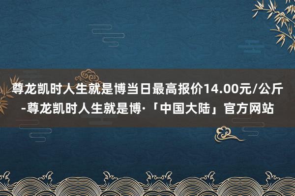 尊龙凯时人生就是博当日最高报价14.00元/公斤-尊龙凯时人生就是博·「中国大陆」官方网站