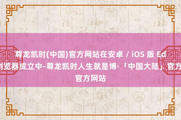 尊龙凯时(中国)官方网站在安卓 / iOS 版 Edge 浏览器成立中-尊龙凯时人生就是博·「中国大陆」官方网站