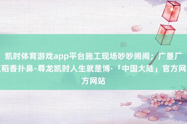 凯时体育游戏app平台施工现场吵吵闹闹;广垦厂区稻香扑鼻-尊龙凯时人生就是博·「中国大陆」官方网站