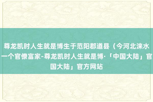 尊龙凯时人生就是博生于范阳郡遒县(今河北涞水县北)一个官僚富家-尊龙凯时人生就是博·「中国大陆」官方网站