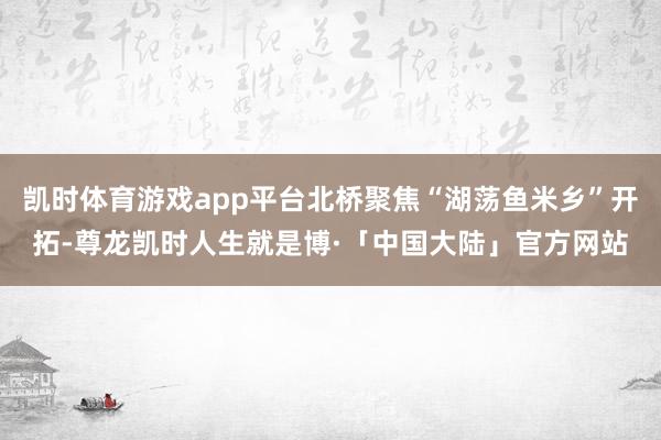 凯时体育游戏app平台北桥聚焦“湖荡鱼米乡”开拓-尊龙凯时人生就是博·「中国大陆」官方网站