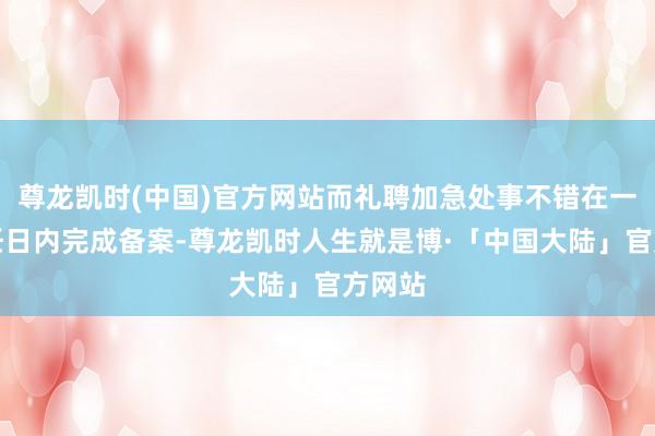 尊龙凯时(中国)官方网站而礼聘加急处事不错在一个责任日内完成备案-尊龙凯时人生就是博·「中国大陆」官方网站
