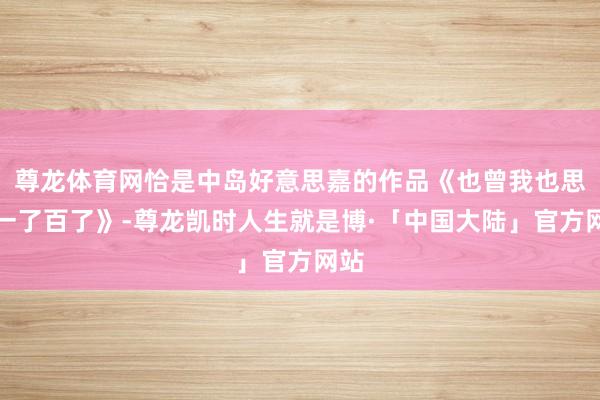 尊龙体育网恰是中岛好意思嘉的作品《也曾我也思过一了百了》-尊龙凯时人生就是博·「中国大陆」官方网站