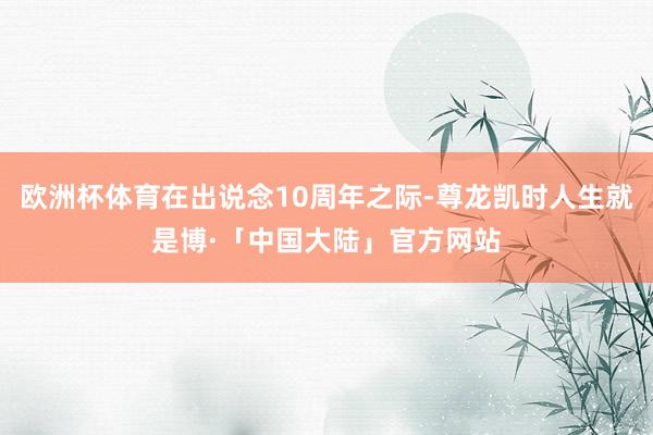 欧洲杯体育在出说念10周年之际-尊龙凯时人生就是博·「中国大陆」官方网站