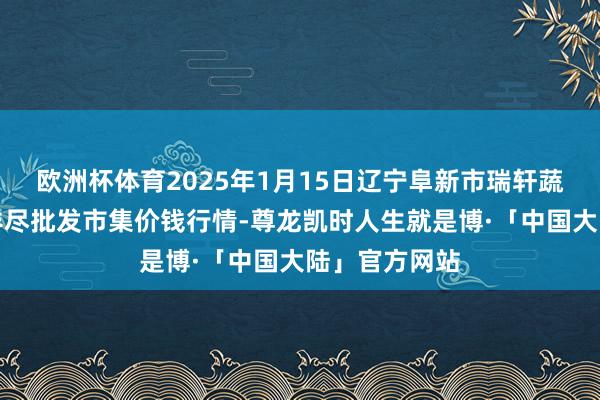 欧洲杯体育2025年1月15日辽宁阜新市瑞轩蔬菜农副产物详尽批发市集价钱行情-尊龙凯时人生就是博·「中国大陆」官方网站