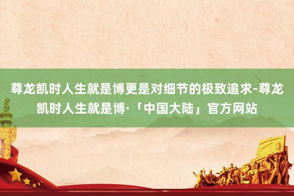 尊龙凯时人生就是博更是对细节的极致追求-尊龙凯时人生就是博·「中国大陆」官方网站