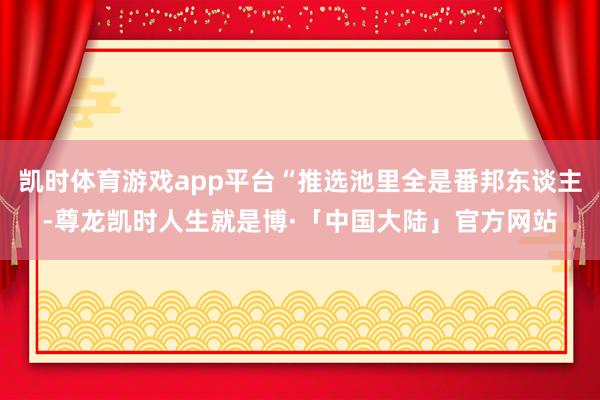 凯时体育游戏app平台“推选池里全是番邦东谈主-尊龙凯时人生就是博·「中国大陆」官方网站