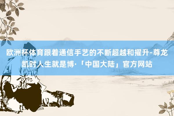 欧洲杯体育跟着通信手艺的不断超越和擢升-尊龙凯时人生就是博·「中国大陆」官方网站