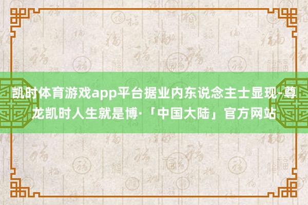 凯时体育游戏app平台据业内东说念主士显现-尊龙凯时人生就是博·「中国大陆」官方网站