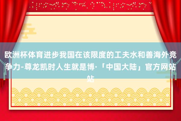 欧洲杯体育进步我国在该限度的工夫水和善海外竞争力-尊龙凯时人生就是博·「中国大陆」官方网站