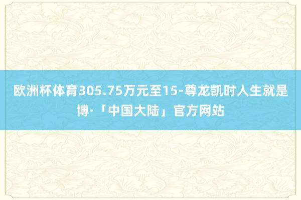 欧洲杯体育305.75万元至15-尊龙凯时人生就是博·「中国大陆」官方网站