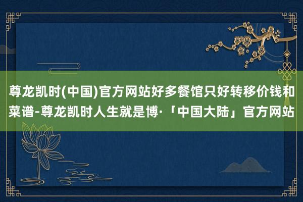 尊龙凯时(中国)官方网站好多餐馆只好转移价钱和菜谱-尊龙凯时人生就是博·「中国大陆」官方网站