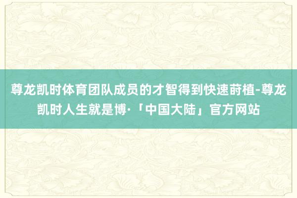 尊龙凯时体育团队成员的才智得到快速莳植-尊龙凯时人生就是博·「中国大陆」官方网站