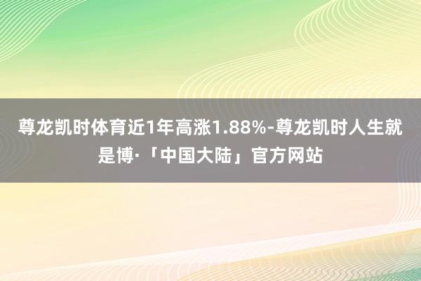 尊龙凯时体育近1年高涨1.88%-尊龙凯时人生就是博·「中国大陆」官方网站