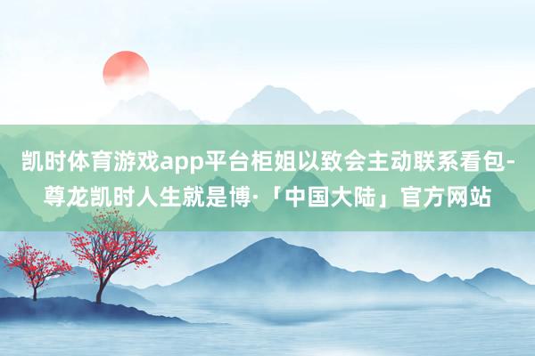 凯时体育游戏app平台柜姐以致会主动联系看包-尊龙凯时人生就是博·「中国大陆」官方网站