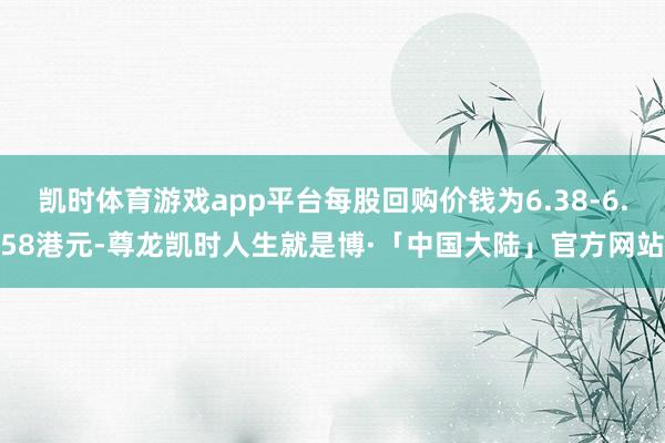 凯时体育游戏app平台每股回购价钱为6.38-6.58港元-尊龙凯时人生就是博·「中国大陆」官方网站