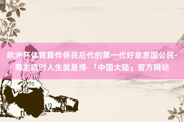 欧洲杯体育算作侨民后代的第一代好意思国公民-尊龙凯时人生就是博·「中国大陆」官方网站
