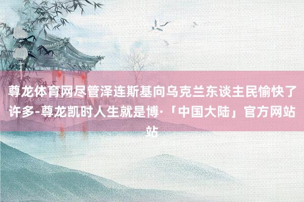 尊龙体育网尽管泽连斯基向乌克兰东谈主民愉快了许多-尊龙凯时人生就是博·「中国大陆」官方网站