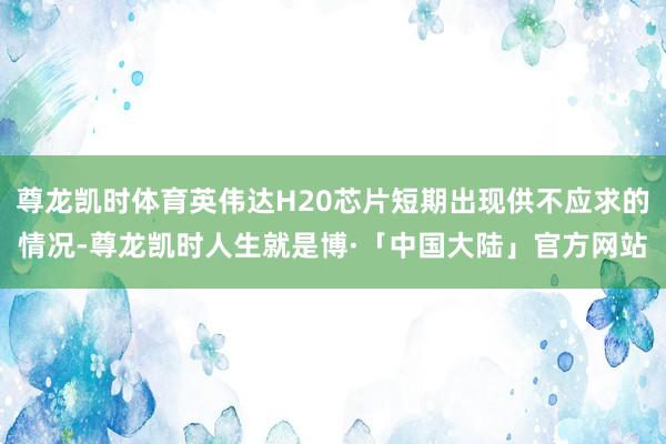 尊龙凯时体育英伟达H20芯片短期出现供不应求的情况-尊龙凯时人生就是博·「中国大陆」官方网站