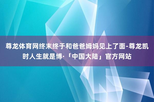 尊龙体育网终末终于和爸爸姆妈见上了面-尊龙凯时人生就是博·「中国大陆」官方网站