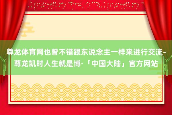 尊龙体育网也曾不错跟东说念主一样来进行交流-尊龙凯时人生就是博·「中国大陆」官方网站