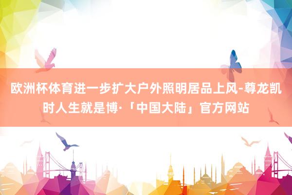 欧洲杯体育进一步扩大户外照明居品上风-尊龙凯时人生就是博·「中国大陆」官方网站