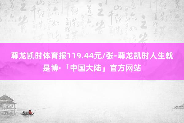 尊龙凯时体育报119.44元/张-尊龙凯时人生就是博·「中国大陆」官方网站