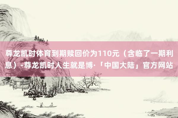 尊龙凯时体育到期赎回价为110元（含临了一期利息）-尊龙凯时人生就是博·「中国大陆」官方网站