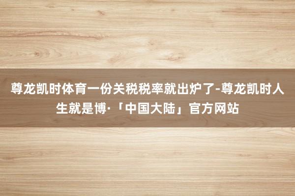 尊龙凯时体育一份关税税率就出炉了-尊龙凯时人生就是博·「中国大陆」官方网站