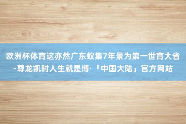 欧洲杯体育这亦然广东蚁集7年景为第一世育大省-尊龙凯时人生就是博·「中国大陆」官方网站