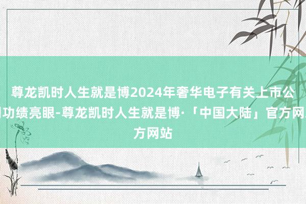 尊龙凯时人生就是博2024年奢华电子有关上市公司功绩亮眼-尊龙凯时人生就是博·「中国大陆」官方网站