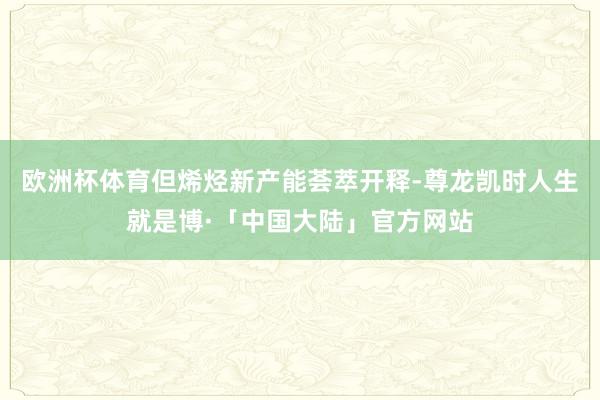欧洲杯体育但烯烃新产能荟萃开释-尊龙凯时人生就是博·「中国大陆」官方网站