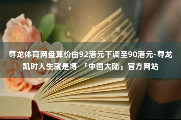 尊龙体育网盘算价由92港元下调至90港元-尊龙凯时人生就是博·「中国大陆」官方网站