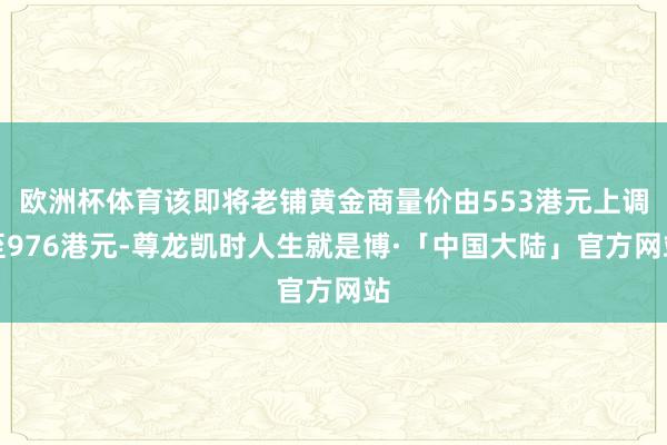 欧洲杯体育该即将老铺黄金商量价由553港元上调至976港元-尊龙凯时人生就是博·「中国大陆」官方网站