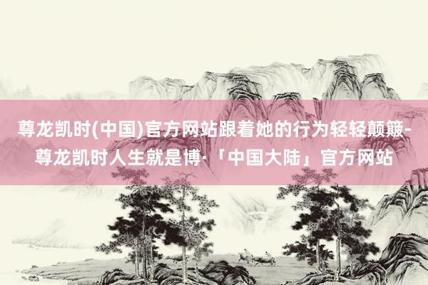 尊龙凯时(中国)官方网站跟着她的行为轻轻颠簸-尊龙凯时人生就是博·「中国大陆」官方网站
