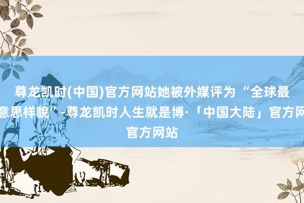 尊龙凯时(中国)官方网站她被外媒评为 “全球最好意思样貌”-尊龙凯时人生就是博·「中国大陆」官方网站