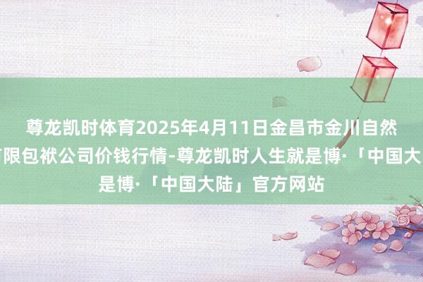 尊龙凯时体育2025年4月11日金昌市金川自然农家具发展有限包袱公司价钱行情-尊龙凯时人生就是博·「中国大陆」官方网站
