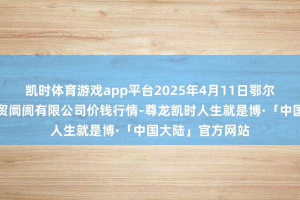 凯时体育游戏app平台2025年4月11日鄂尔多斯市万家惠农贸阛阓有限公司价钱行情-尊龙凯时人生就是博·「中国大陆」官方网站