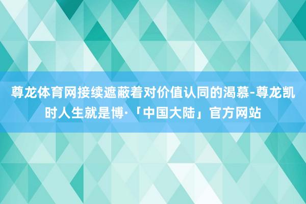 尊龙体育网接续遮蔽着对价值认同的渴慕-尊龙凯时人生就是博·「中国大陆」官方网站