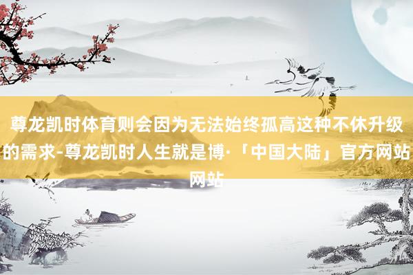 尊龙凯时体育则会因为无法始终孤高这种不休升级的需求-尊龙凯时人生就是博·「中国大陆」官方网站