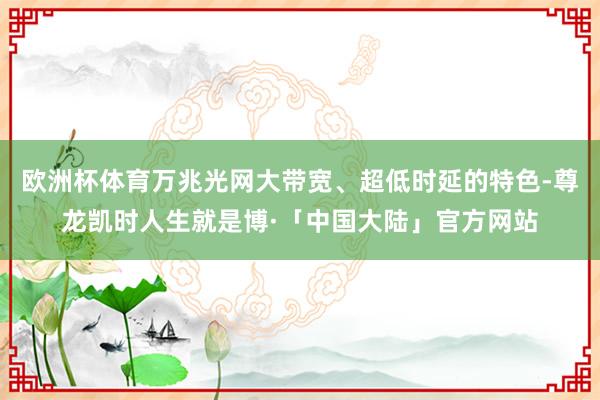 欧洲杯体育万兆光网大带宽、超低时延的特色-尊龙凯时人生就是博·「中国大陆」官方网站
