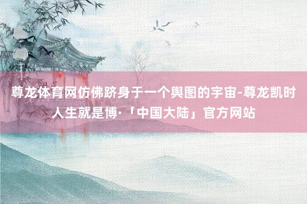 尊龙体育网仿佛跻身于一个舆图的宇宙-尊龙凯时人生就是博·「中国大陆」官方网站