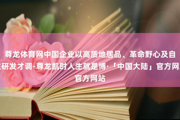 尊龙体育网中国企业以高质地居品、革命野心及自主研发才调-尊龙凯时人生就是博·「中国大陆」官方网站