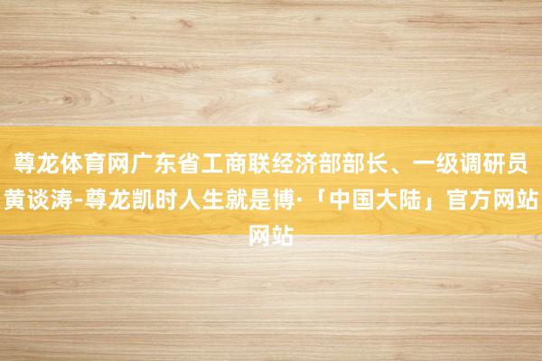 尊龙体育网广东省工商联经济部部长、一级调研员黄谈涛-尊龙凯时人生就是博·「中国大陆」官方网站