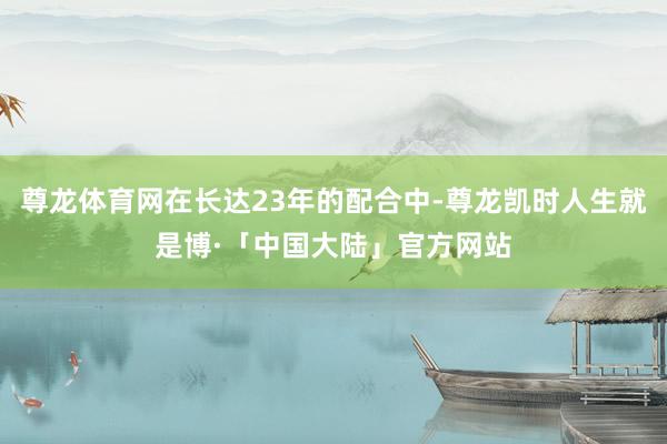 尊龙体育网在长达23年的配合中-尊龙凯时人生就是博·「中国大陆」官方网站